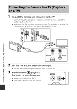 Page 126106
Connecting the Camera to a TV, Printer, or Computer
1Turn off the camera and connect it to the TV.
•Connect the yellow plug to the video-in jack and the white plug to the 
audio-in jack on the TV.
• Make sure that the plugs are properly oriented. Do not insert or remove the 
plugs at an angle when connecting or disconnecting them.
2Set the TV’s input to external video input.
•See the documentation provided with your TV for details.
3Hold down the c  (playback) 
button to turn on the camera.
• Images...