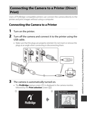 Page 127107
Connecting the Camera to a TV, Printer, or Computer
Users of PictBridge-compatible printers can connect the camera directly to the 
printer and print images without using a computer.
Connecting the Camera to a Printer
1Turn on the printer.
2Turn off the camera and connect it to the printer using the 
USB cable.
• Make sure that the plugs are properly oriented. Do not insert or remove the 
plugs at an angle when connecting or disconnecting them.
3The camera is automatically turned on.
•The  PictBridge...