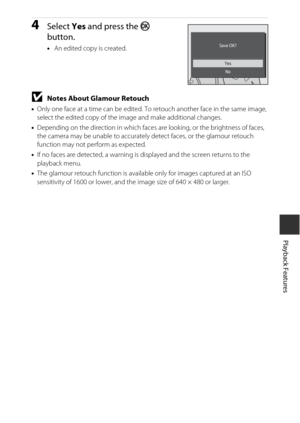 Page 7757
Playback Features
4Select Yes and press the k  
button.
• An edited copy is created.
BNotes About Glamour Retouch
•Only one face at a time can be edited. To retouch another face in the same image, 
select the edited copy of the image and make additional changes.
• Depending on the direction in which faces ar e looking, or the brightness of faces, 
the camera may be unable to accurately  detect faces, or the glamour retouch 
function may not perform as expected.
• If no faces are detected, a warning is...