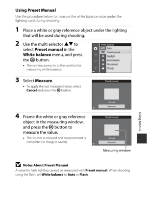 Page 8969
Using Menus
Using Preset Manual
Use the procedure below to measure the white balance value under the 
lighting used during shooting.
1Place a white or gray reference object under the lighting 
that will be used during shooting.
2Use the multi selector HI to 
select  Preset manual  in the 
White balance  menu, and press 
the  k button.
•The camera zooms in to the position for 
measuring white balance.
3Select  Measure.
•To apply the last measured value, select 
Cancel  and press the k  button.
4Frame...