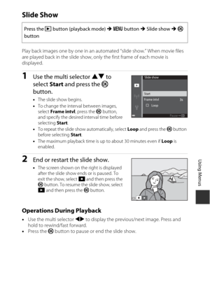 Page 9979
Using Menus
Slide Show
Play back images one by one in an automated “slide show.” When movie files 
are played back in the slide show, only the first frame of each movie is 
displayed.
1Use the multi selector HI to 
select  Start and press the k  
button.
• The slide show begins.
• To change the interval between images, 
select  Frame intvl , press the k  button, 
and specify the desired interval time before 
selecting  Start.
• To repeat the slide show automatically, select  Loop and press the k...