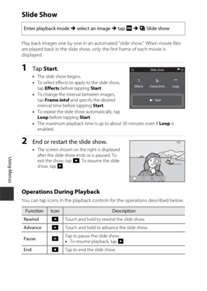 Page 130110
Using Menus
Slide Show
Play back images one by one in an automated “slide show.” When movie files 
are played back in the slide show, only the first frame of each movie is 
displayed.
1Tap Start.
•The slide show begins.
• To select effects to apply to the slide show, 
tap  Effects  before tapping  Start.
• To change the interval between images, 
tap  Frame intvl  and specify the desired 
interval time before tapping  Start.
• To repeat the slide show automatically, tap 
Loop  before tapping  Start.
•...