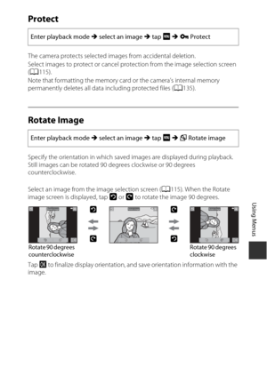 Page 131111
Using Menus
Protect
The camera protects selected images from accidental deletion.
Select images to protect or cancel protection from the image selection screen 
(A 115).
Note that formatting the memory card or the camera’s internal memory 
permanently deletes all data including protected files ( A135).
Rotate Image
Specify the orientation in which saved images are displayed during playback. 
Still images can be rotated 90 degrees clockwise or 90 degrees 
counterclockwise. 
Select an image from the...