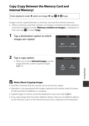 Page 133113
Using Menus
Copy (Copy Between the Memory Card and 
Internal Memory)
Images can be copied between a memory card and the internal memory.
•When a memory card that contains no images is inserted and the camera is 
switched to playback mode, Memory contains no images.  is displayed. In 
that case, tap F  to select Copy.
1Tap a destination option to which 
images are copied. 
2Tap a copy option.
•When you choose Selected images , use the 
image selection screen to specify images 
( A 115).
BNotes About...