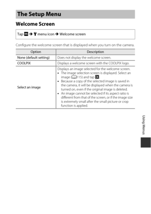 Page 145125
Using Menus
Welcome Screen
Configure the welcome screen that is displayed when you turn on the camera.
The Setup Menu
Tap F M  z  menu icon  M Welcome screen
OptionDescription
None (default setting) Does not display the welcome screen.
COOLPIX Displays a welcome screen with the COOLPIX logo.
Select an image Displays an image selected for the welcome screen.
•
The image selection screen is displayed. Select an 
image ( A115) and tap I .
• Because a copy of the selected image is saved in 
the camera,...