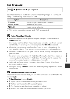 Page 159139
Using Menus
Eye-Fi Upload
Set whether or not to enable the function for sending images to a computer 
using a commercially available Eye-Fi card.
•This setting cannot be selected while Wi-Fi is connected.
BNotes About Eye-Fi Cards
•Note that images will not be uploaded if signal strength is insufficient even if 
Enable  is selected.
• Remove your Eye-Fi card from the camera in areas where the use of radio waves is 
prohibited. Eye-Fi cards may emit wireless signals when Disable  is selected.
• Refer...