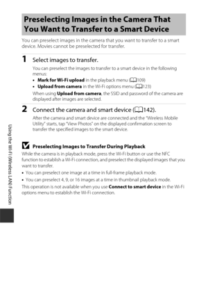 Page 164144
Using the Wi-Fi (Wireless LAN) Function
You can preselect images in the camera that you want to transfer to a smart 
device. Movies cannot be preselected for transfer.
1Select images to transfer.
You can preselect the images to transfer to a smart device in the following 
menus:
• Mark for Wi-Fi upload  in the playback menu (A109)
• Upload from camera  in the Wi-Fi options menu ( A123) 
When using Upload from camera , the SSID and password of the camera are 
displayed after images are selected....