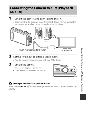 Page 167147
Connecting the Camera to a TV, Printer, or Computer
1Turn off the camera and connect it to the TV.
•Make sure that the plugs are properly oriented. Do not insert or remove the 
plugs at an angle when connecting or disconnecting them.
2Set the TV’s input to external video input.
•See the documentation provided with your TV for details.
3Turn on the camera.
•Images are displayed on the TV.
• The camera monitor does not turn on.
BIf Images Are Not Displayed on the TV
Make sure that  HDMI (A 136) in the...