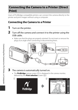 Page 168148
Connecting the Camera to a TV, Printer, or Computer
Users of PictBridge-compatible printers can connect the camera directly to the 
printer and print images without using a computer.
Connecting the Camera to a Printer
1Turn on the printer.
2Turn off the camera and connect it to the printer using the 
USB cable.
• Make sure that the plugs are properly oriented. Do not insert or remove the 
plugs at an angle when connecting or disconnecting them.
3The camera is automatically turned on.
•The  PictBridge...