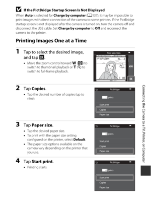 Page 169149
Connecting the Camera to a TV, Printer, or Computer
BIf the PictBridge Startup Screen Is Not Displayed
When Auto is selected for  Charge by computer  (A 137), it may be impossible to 
print images with direct connection of the ca mera to some printers. If the PictBridge 
startup screen is not displayed after the camera is turned on, turn the camera off and 
disconnect the USB cable. Set Charge by computer  to Off  and reconnect the 
camera to the printer.
Printing Images One at a Time
1Tap to select...