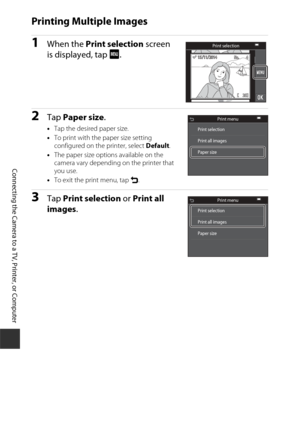 Page 170150
Connecting the Camera to a TV, Printer, or Computer
Printing Multiple Images
1When the Print selection  screen 
is displayed, tap  F.
2Tap Paper size .
•Tap the desired paper size.
• To print with the paper size setting 
configured on the printer, select  Default.
• The paper size options available on the 
camera vary depending on the printer that 
you use.
• To exit the print menu, tap  O.
3Tap  Print selection  or Print all 
images .
1515 /1111/2014201415 /11/2014
Print selection
Print menu
Print...