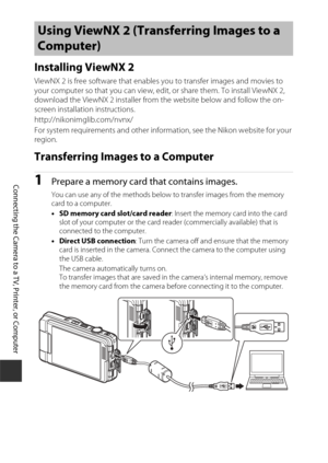 Page 172152
Connecting the Camera to a TV, Printer, or Computer
Installing ViewNX 2
ViewNX 2 is free software that enables you to transfer images and movies to 
your computer so that you can view, edit, or share them. To install ViewNX 2, 
download the ViewNX 2 installer from the website below and follow the on-
screen installation instructions.
http://nikonimglib.com/nvnx/
For system requirements and other inform ation, see the Nikon website for your 
region.
Transferring Images to a Computer
1Prepare a memory...