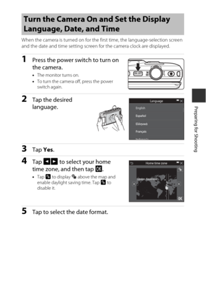 Page 3313
Preparing for Shooting
When the camera is turned on for the first time, the language-selection screen 
and the date and time setting screen for the camera clock are displayed.
1Press the power switch to turn on 
the camera.
•The monitor turns on.
• To turn the camera off, press the power 
switch again.
2Tap the desired 
language.
3Tap  Yes.
4Tap  GH  to select your home 
time zone, and then tap  I.
•Tap  p to display  W above the map and 
enable daylight saving time. Tap  p to 
disable it.
5Tap to...