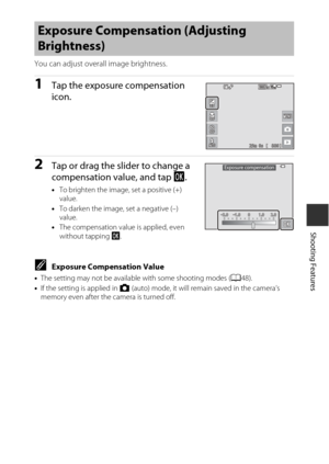 Page 6747
Shooting Features
You can adjust overall image brightness.
1Tap the exposure compensation 
icon.
2Tap or drag the slider to change a 
compensation value, and tap I.
•To brighten the image, set a positive (+) 
value.
• To darken the image, set a negative (–) 
value.
• The compensation value is applied, even 
without tapping  I.
CExposure Compensation Value
•The setting may not be available with some shooting modes ( A48).
• If the setting is applied in  A (auto) mode, it will remain saved in the...