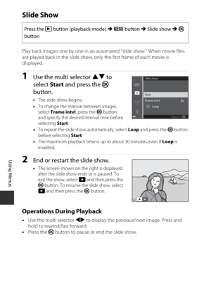 Page 11292
Using Menus
Slide Show
Play back images one by one in an automated “slide show.” When movie files 
are played back in the slide show, only the first frame of each movie is 
displayed.
1Use the multi selector  HI to 
select  Start and press the  k 
button.
• The slide show begins.
• To change the interval between images, 
select  Frame intvl , press the k button, 
and specify the desired interval time before 
selecting  Start.
• To repeat the slide show automatically, select  Loop and press the k...