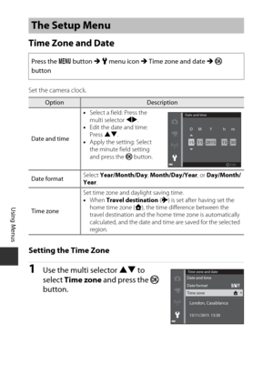 Page 126106
Using Menus
Time Zone and Date
Set the camera clock.
Setting the Time Zone
1Use the multi selector HI to 
select  Time zone  and press the  k 
button.
The Setup Menu
Press the  d button  M z  menu icon  M Time zone and date  M k  
button
OptionDescription
Date and time •
Select a field: Press the 
multi selector JK .
• Edit the date and time: 
Press  HI.
• Apply the setting: Select 
the minute field setting 
and press the  k button.
Date format Select 
Year/Month/Day , Month/Day/Year, or  Day/Month/...