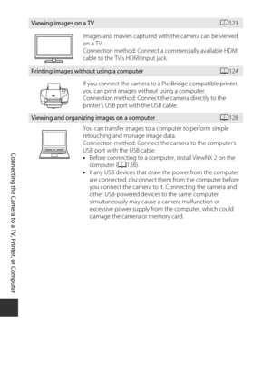 Page 142122
Connecting the Camera to a TV, Printer, or Computer
Viewing images on a TVA123
Images and movies captured with the camera can be viewed 
on a TV.
Connection method: Connect a  commercially available HDMI 
cable to the TV’s HDMI input jack.
Printing images without using a computerA 124
If you connect the camera to a PictBridge-compatible printer, 
you can print images without using a computer.
Connection method: Connect the camera directly to the 
printer’s USB port with the USB cable.
Viewing and...