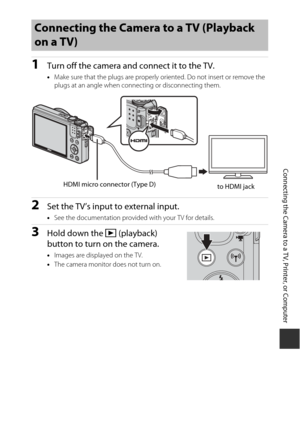 Page 143123
Connecting the Camera to a TV, Printer, or Computer
1Turn off the camera and connect it to the TV.
•Make sure that the plugs  are properly oriented. Do  not insert or remove the 
plugs at an angle when connecting or disconnecting them.
2Set the TV’s input to external input.
• See the documentation provided with your TV for details.
3Hold down the  c (playback) 
button to turn on the camera.
• Images are displayed on the TV.
• The camera monitor does not turn on.
Connecting the Camera to a TV...