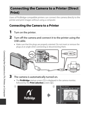 Page 144124
Connecting the Camera to a TV, Printer, or Computer
Users of PictBridge-compatible printers can connect the camera directly to the 
printer and print images without using a computer.
Connecting the Camera to a Printer
1Turn on the printer.
2Turn off the camera and connec t it to the printer using the 
USB cable.
• Make sure that the plugs  are properly oriented. Do  not insert or remove the 
plugs at an angle when connecting or disconnecting them.
3The camera is automatically turned on.
• The...