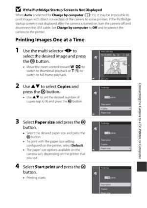 Page 145125
Connecting the Camera to a TV, Printer, or Computer
BIf the PictBridge Startup Screen Is Not Displayed
When Auto is selected for  Charge by computer  (A 115), it may be impossible to 
print images with direct connection of the  camera to some printers. If the PictBridge 
startup screen is not displayed after the camera is turned on, turn the camera off and 
disconnect the  USB cable. Set Charge by computer  to Off and reconnect the 
camera to the printer.
Printing Images One at a Time
1Use the multi...