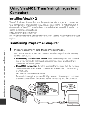 Page 148128
Connecting the Camera to a TV, Printer, or Computer
Installing ViewNX 2
ViewNX 2 is free software that enables you to transfer images and movies to 
your computer so that you can view, edit, or share them. To install ViewNX 2, 
download the ViewNX 2 installer from the website below and follow the on-
screen installation instructions.
http://nikonimglib.com/nvnx/
For system requirements and other information, see the Nikon website for your 
region.
Transferring Images to a Computer
1Prepare a memory...