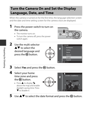 Page 3010
Preparing for Shooting
When the camera is turned on for the first time, the language-selection screen 
and the date and time setting screen for the camera clock are displayed.
1Press the power switch to turn on 
the camera.
•The monitor turns on.
• To turn the camera off, press the power 
switch again.
2Use the  multi selector 
HI  to select the 
desired language and 
press the  k button.
3Select  Yes and press the  k button.
4Select  your ho me 
ti m e zone and press 
the  k button.
•Press  H to...