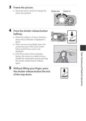Page 3313
Basic Shooting and Playback Operations
3Frame the picture.
•Move the zoom control to change the 
zoom lens position.
4Press the shutter-release button 
halfway.
•When the subject is in focus, the focus 
area or focus indicator is displayed in 
green.
• When you are using digital zoom, the 
camera focuses in the center of the 
frame and the focus area is not 
displayed.
• If the focus area or focus indicator 
flashes, the camera is unable to focus. 
Modify the composition and try pressing 
the...