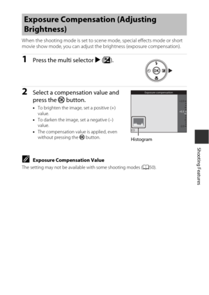Page 6949
Shooting Features
When the shooting mode is set to scene mode, special effects mode or short 
movie show mode, you can adjust the brightness (exposure compensation).
1Press the multi selector K(o ).
2Select a compensation value and 
press the  k button.
•To brighten the image, set a positive (+) 
value.
• To darken the image, set a negative (–) 
value.
• The compensation value is applied, even 
without pressing the  k button.
CExposure Compensation Value
The setting may not be availabl e with some...
