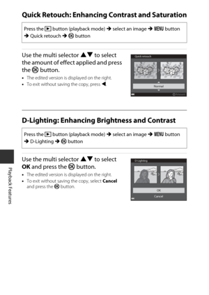 Page 8464
Playback Features
Quick Retouch: Enhancing Contrast and Saturation
Use the multi selector HI to select 
the amount of effect applied and press 
the  k button.
•The edited version is displayed on the right.
• To exit without saving the copy, press  J.
D-Lighting: Enhancing  Brightness and Contrast
Use the multi selector HI to select 
OK  and press the  k button.
•The edited version is displayed on the right.
• To exit without saving the copy, select  Cancel 
and press the  k button.
Press the  c button...