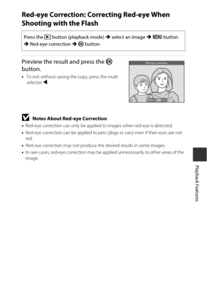 Page 8565
Playback Features
Red-eye Correction: Correcting Red-eye When 
Shooting with the Flash
Preview the result and press the k 
button.
• To exit without saving the copy, press the multi 
selector  J.
BNotes About Red-eye Correction
•Red-eye correction can only be applied to images when red-eye is detected.
• Red-eye correction can be applied to pets  (dogs or cats) even if their eyes are not 
red.
• Red-eye correction may not produce the desired results in some images.
• In rare cases, red-eye correction...