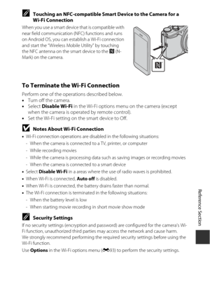 Page 133Reference Section
E51
CTouching an NFC-compatible Smart Device to the Camera for a 
Wi-Fi Connection
When you use a smart device  that is compatible with 
near field communication (NFC) functions and runs 
on Android OS, you can esta blish a Wi-Fi connection 
and start the “Wireless Mobile Utility” by touching 
the NFC antenna on the smart device to the  Y (N-
Mark) on the camera.
To Terminate the Wi-Fi Connection
Perform one of the operations described below.
• Turn off the camera.
• Select  Disable...