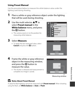 Page 145E63
Reference Section
Using Preset Manual
Use the procedure below to measure the white balance value under the 
lighting used during shooting.
1Place a white or gray reference object under the lighting 
that will be used during shooting.
2Use the multi selector  HI to 
select  Preset manual  in the 
White balance  menu, and press 
the  k button.
•The camera zooms in to the position for 
measuring white balance.
3Select  Measure .
•To apply the last measured value, select 
Cancel  and press the  k...