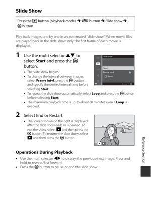 Page 165E83
Reference Section
Slide Show
Play back images one by one in an auto mated “slide show.” When movie files 
are played back in the slide show, only the first frame of each movie is 
displayed.
1Use the multi selector  HI to 
select  Start and press the  k 
button.
• The slide show begins.
• To change the interval between images, 
select  Frame intvl , press the k button, 
and specify the desired interval time before 
selecting  Start.
• To repeat the slide show automatically, select  Loop and press the...