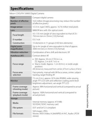 Page 209F15
Technical Notes and Index
Nikon COOLPIX S9900 Digital Camera
Specifications
Type Compact digital camera
Number of effective 
pixels16.0 million (Image processing may reduce the number 
of effective pixels.)
Image sensor
1/2.3-in. type CMOS; approx. 16.76 million total pixels
LensNIKKOR lens with 30× optical zoom
Focal length4.5–135 mm (angle of view eq
uivalent to that of 25–
750 mm lens in 35mm [135] format)
f/-number f/3.7–6.4
Construction13 elements in 11 groups (3 ED lens elements)
Digital zoom...
