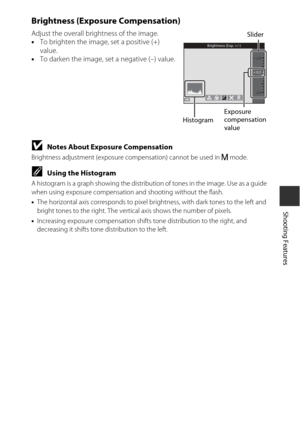 Page 6541
Shooting Features
Brightness (Exposure Compensation)
Adjust the overall brightness of the image.
•To brighten the image, set a positive (+) 
value.
• To darken the image, set a negative (–) value.
BNotes About Exposure Compensation
Brightness adjustment (exposure compensation) cannot be used in  D mode.
CUsing the Histogram
A histogram is a graph showing the distributi on of tones in the image. Use as a guide 
when using exposure compensation  and shooting without the flash.
• The horizontal axis...