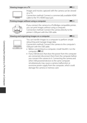 Page 8258
Connecting the Camera to a TV, Printer, or Co mputer
Viewing i mages on a TVE 53
Images and movies captured with the camera can be viewed 
on a TV.
Connection method: Connect a  commercially available HDMI 
cable to the TV’s HDMI input jack.
Printing i mages without using a co mputerE 54
If you connect the camera to a PictBridge-compatible printer, 
you can print images without using a computer.
Connection method: Connect the camera directly to the 
printer’s USB port with the USB cable.
Viewing and...