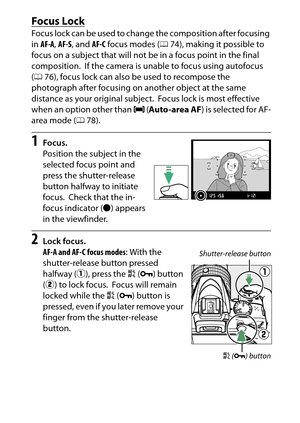 Page 101
81
More on Photography
Focus LockFocus lock can be used to change the composition after focusing 
in  AF-A , AF-S , and  AF-C focus modes ( 074), making it possible to 
focus on a subject that will not be in a focus point in the final 
composition.
 If the camera is unable to focus using autofocus 
( 0 76), focus lock can also be used to recompose the 
photograph after focusing on another object at the same 
distance as your original subject.
 Focus lock is most effective 
when an option other than  e...