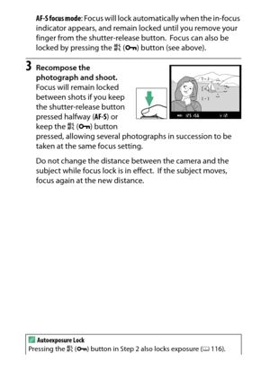 Page 102
82More on PhotographyAF-S focus mode
: Focus will lock automatically when the in-focus 
indicator appears, and remain locked until you remove your 
finger from the shutter-release button.
 Focus can also be 
locked by pressing the  A (L ) button (see above).
3
Recompose the 
photograph and shoot.
Focus will remain locked 
between shots if you keep 
the shutter-release button 
pressed halfway ( AF-S) or 
keep the  A (L ) button 
pressed, allowing several photographs in succession to be 
taken at the same...