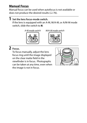 Page 103
83
More on Photography
Manual FocusManual focus can be used when autofocus is not available or 
does not produce the desired results ( 076).1
Set the lens focus-mode switch.
If the lens is equipped with an A-M, M/A-M, or A/M-M mode 
switch, slide the switch to  M.
2
Focus.
To focus manually, adjust the lens 
focus ring until the image displayed 
on the clear matte field in the 
viewfinder is in focus.
 Photographs 
can be taken at any time, even when 
the image is not in focus.
A-M mode switch M/A-M...