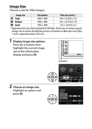 Page 107
87
More on Photography
Image SizeChoose a size for JPEG images:1
Display image size options.
Press the  P button, then 
highlight the current image 
size in the information 
display and press  J.
2
Choose an image size.
Highlight an option and 
press  J.Image size
Size (pixels)
Print size (cm/in.)
*
#  Large 6000 × 4000 50.8 × 33.9/20 × 13.3
$  Medium 4496 × 3000 38.1 × 25.4/15.0 × 10
%  Small 2992 × 2000 25.3 × 16.9/10 × 6.7
* Approximate size when printed at 300 dpi.
 Print size in inches equals...