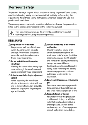 Page 12
x
To prevent damage to your Nikon product or injury to yourself or to others, 
read the following safety precautions in their entirety before using this 
equipment.
 Keep these safety instructions where all those who use the 
product will read them.
The consequences that could result from failure to observe the precautions 
listed in this section are indicated by the following symbol:
❚❚ WARNINGSAKeep the sun out of the frame
Keep the sun well out of the frame 
when shooting backlit subjects.
 
Sunlight...