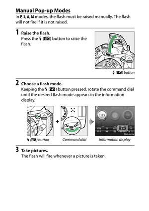 Page 111
91
More on Photography
Manual Pop-up ModesIn  P,  S,  A , M  modes, the flash must be raised manually. The flash 
will not fire if it is not raised.1
Raise the flash.
Press the  M (Y ) button to raise the 
flash.
2
Choose a flash mode.
Keeping the  M (Y ) button pressed, rotate the command dial 
until the desired flash mode appears in the information 
display.
3
Take pictures.
The flash will fire whenever a picture is taken.
+
M  (Y ) button Command dial Information display
M
 (Y ) button 