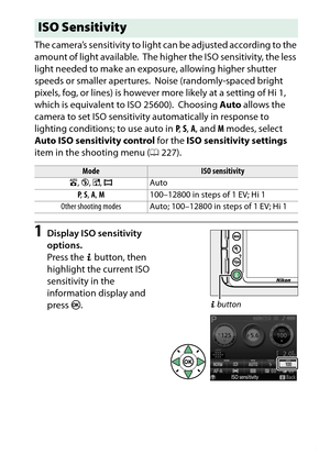 Page 115
95
More on Photography
The camera’s sensitivity to light can be adjusted according to the 
amount of light available.
 The higher the ISO sensitivity, the less 
light needed to make an exposure, allowing higher shutter 
speeds or smaller apertures. Noise (randomly-spaced bright 
pixels, fog, or lines) is however more likely at a setting of Hi 1, 
which is equivalent to ISO 25600).
 Choosing  Auto allows the 
camera to set ISO sensitivity automatically in response to 
lighting conditions; to use auto in...