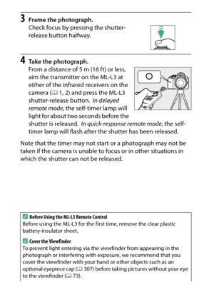 Page 118
98More on Photography
3
Frame the photograph.
Check focus by pressing the shutter-
release button halfway.
4
Take the photograph.
From a distance of 5 m (16 ft) or less, 
aim the transmitter on the ML-L3 at 
either of the infrared receivers on the 
camera ( 01, 2) and press the ML-L3 
shutter-release button.
 In delayed 
remote mode , the self-timer lamp will 
light for about two seconds before the 
shutter is released.
 In quick-response remote mode , the self-
timer lamp will flash after the shutter...