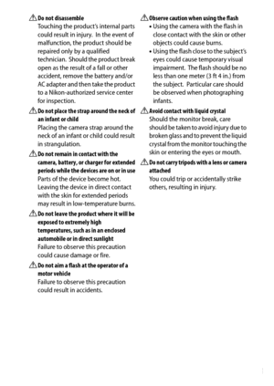 Page 13
xi
A
Do not disassemble
Touching the product’s internal parts 
could result in injury.
 In the event of 
malfunction, the product should be 
repaired only by a qualified 
technician.
 Should the product break 
open as the result of a fall or other 
accident, remove the battery and/or 
AC adapter and then take the product 
to a Nikon-authorized service center 
for inspection.
ADo not place the strap around the neck of 
an infant or child
Placing the camera strap around the 
neck of an infant or child...