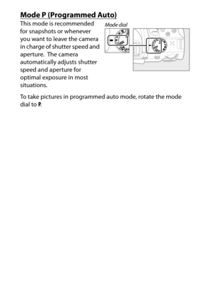 Page 122
102P, S, A, and M Modes
Mode 
P (Programmed Auto)
This mode is recommended 
for snapshots or whenever 
you want to leave the camera 
in charge of shutter speed and 
aperture.
 The camera 
automatically adjusts shutter 
speed and aperture for 
optimal exposure in most 
situations.
To take pictures in programmed auto mode, rotate the mode 
dial to  P.
Mode dial 