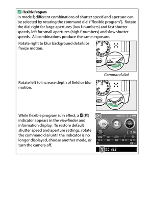 Page 123
103
P, S, A, and M Modes
A
Flexible Program
In mode  P, different combinations of shutter speed and aperture can 
be selected by rotating the command dial (“flexible program”).
 Rotate 
the dial right for large apertures (low f-numbers) and fast shutter 
speeds, left for small apertures (high f-numbers) and slow shutter 
speeds.
 All combinations produce the same exposure.
Rotate right to blur background details or 
freeze motion.
Command dial
Rotate left to increase  depth of field or blur 
motion....