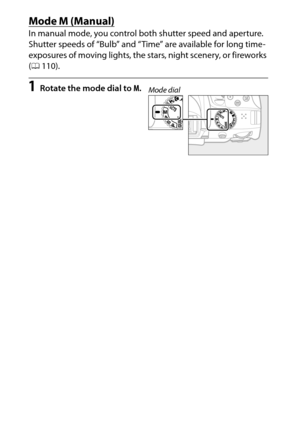 Page 128
108P, S, A, and M Modes
Mode 
M (Manual)
In manual mode, you control both shutter speed and aperture.
 
Shutter speeds of “Bulb” and “Time ” are available for long time-
exposures of moving lights, the stars, night scenery, or fireworks 
( 0 110).1
Rotate the mode dial to  M.
Mode dial 