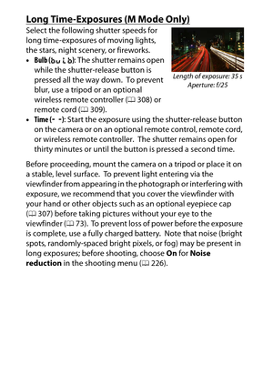 Page 130
110P, S, A, and M Modes
Long Time-Exposures (M Mode Only)Select the following shutter speeds for 
long time-exposures of moving lights, 
the stars, night scenery, or fireworks.
•Bulb ( A ): The shutter remains open 
while the shutter-release button is 
pressed all the way down.
 To prevent 
blur, use a tripod or an optional 
wireless remote controller ( 0308) or 
remote cord ( 0309).
• Time ( &): Start the exposure using the shutter-release button 
on the camera or on an optional remote control, remote...