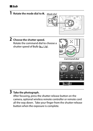 Page 131
111
P, S, A, and M Modes
❚❚ Bulb1
Rotate the mode dial to  M.
2
Choose the shutter speed.
Rotate the command dial to choose a 
shutter speed of Bulb ( A).
3
Take the photograph.
After focusing, press the shutter-release button on the 
camera, optional wireless remote controller or remote cord 
all the way down.
 Take your finger from the shutter-release 
button when the exposure is complete.
Mode dial
Command dial 